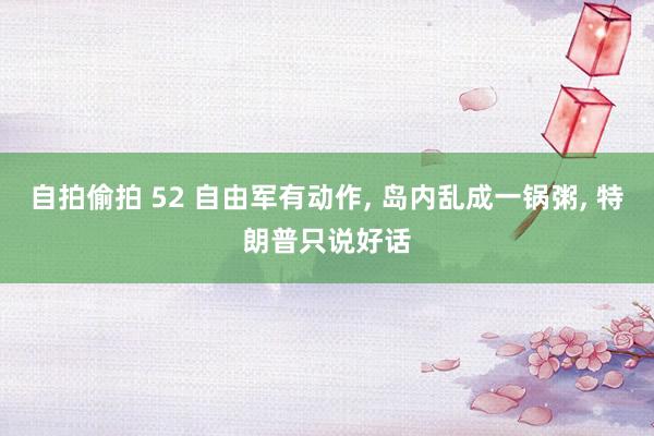 自拍偷拍 52 自由军有动作， 岛内乱成一锅粥， 特朗普只说好话
