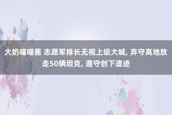 大奶喵喵酱 志愿军排长无视上级大喊， 弃守高地放走50辆坦克， 遵守创下遗迹