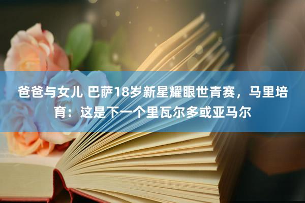 爸爸与女儿 巴萨18岁新星耀眼世青赛，马里培育：这是下一个里瓦尔多或亚马尔