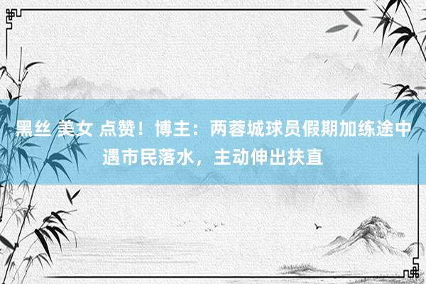 黑丝 美女 点赞！博主：两蓉城球员假期加练途中遇市民落水，主动伸出扶直
