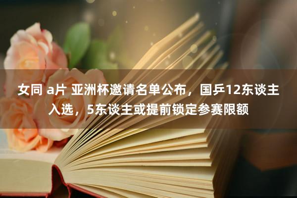 女同 a片 亚洲杯邀请名单公布,国乒12东谈主入选,5东谈主或提前锁定参赛限额