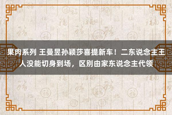 果肉系列 王曼昱孙颖莎喜提新车！二东说念主王人没能切身到场，区别由家东说念主代领