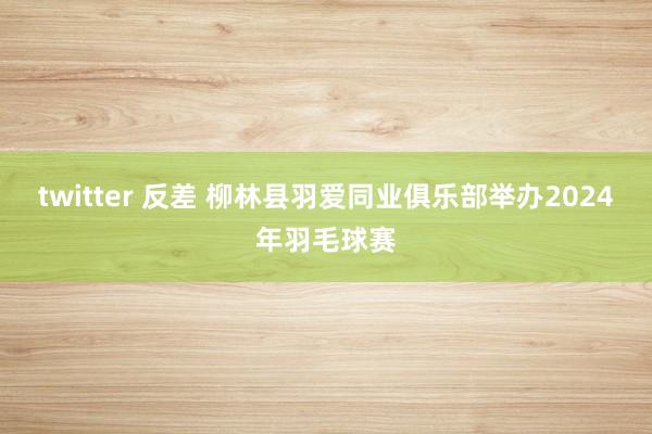 twitter 反差 柳林县羽爱同业俱乐部举办2024年羽毛球赛