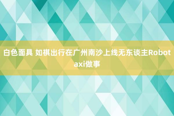 白色面具 如祺出行在广州南沙上线无东谈主Robotaxi做事