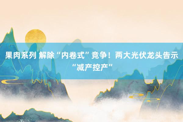 果肉系列 解除“内卷式”竞争！两大光伏龙头告示“减产控产”