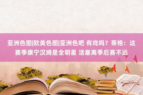 亚洲色图|欧美色图|亚洲色吧 有戏吗？蒂格：这赛季康宁汉姆是全明星 活塞离季后赛不远