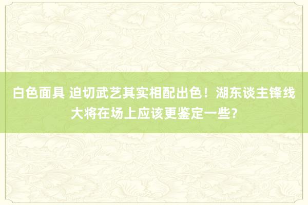 白色面具 迫切武艺其实相配出色！湖东谈主锋线大将在场上应该更鉴定一些？