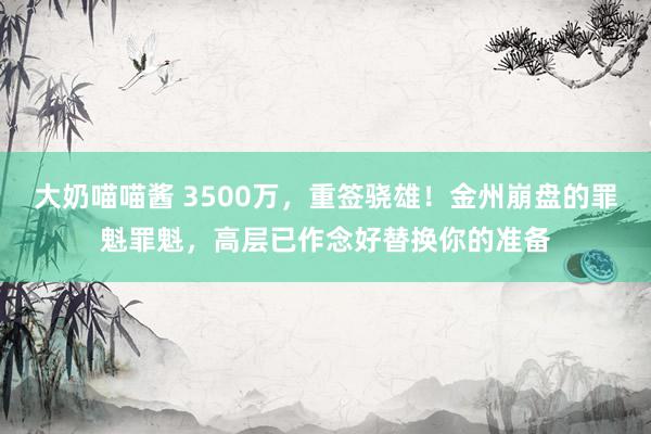 大奶喵喵酱 3500万，重签骁雄！金州崩盘的罪魁罪魁，高层已作念好替换你的准备