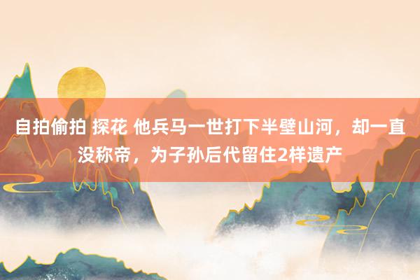 自拍偷拍 探花 他兵马一世打下半壁山河，却一直没称帝，为子孙后代留住2样遗产