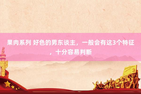 果肉系列 好色的男东谈主，一般会有这3个特征，十分容易判断