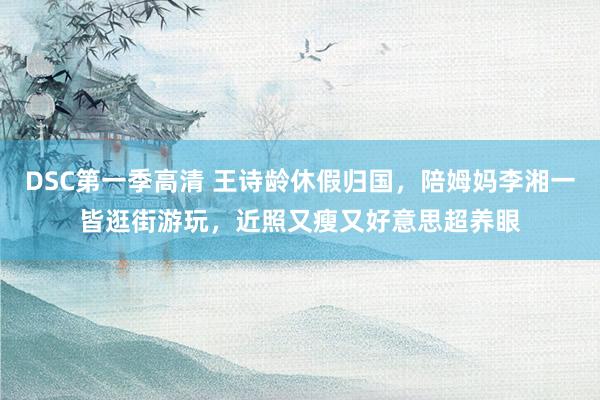 DSC第一季高清 王诗龄休假归国，陪姆妈李湘一皆逛街游玩，近照又瘦又好意思超养眼