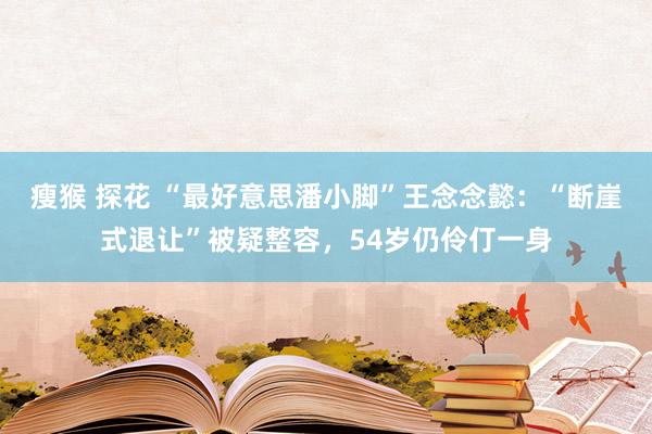 瘦猴 探花 “最好意思潘小脚”王念念懿：“断崖式退让”被疑整容，54岁仍伶仃一身