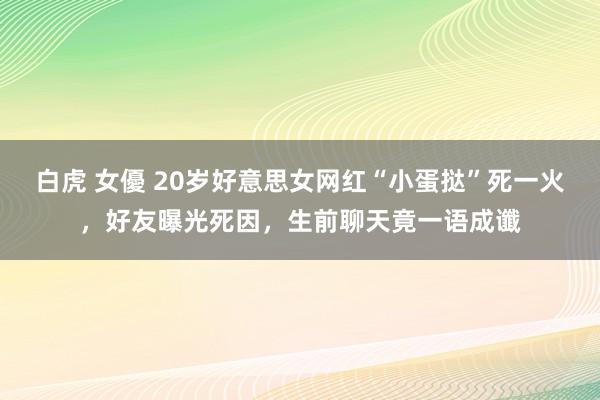 白虎 女優 20岁好意思女网红“小蛋挞”死一火，好友曝光死因，生前聊天竟一语成谶