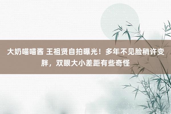 大奶喵喵酱 王祖贤自拍曝光！多年不见脸稍许变胖，双眼大小差距有些奇怪