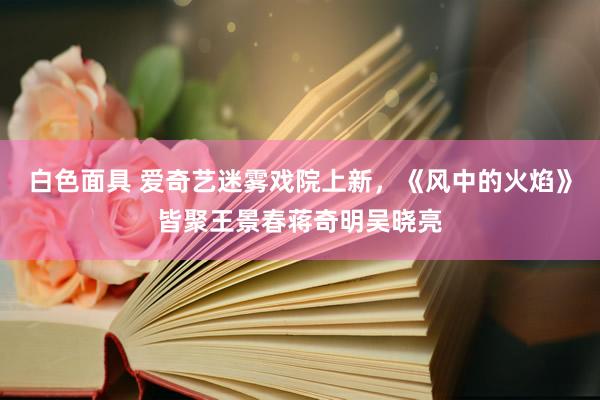 白色面具 爱奇艺迷雾戏院上新，《风中的火焰》皆聚王景春蒋奇明吴晓亮