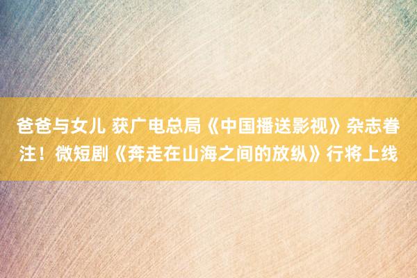 爸爸与女儿 获广电总局《中国播送影视》杂志眷注！微短剧《奔走在山海之间的放纵》行将上线