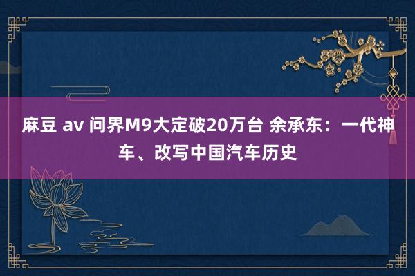 麻豆 av 问界M9大定破20万台 余承东：一代神车、改写中国汽车历史