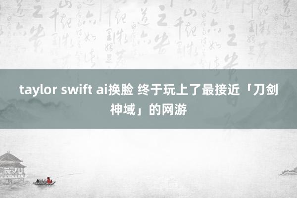 taylor swift ai换脸 终于玩上了最接近「刀剑神域」的网游
