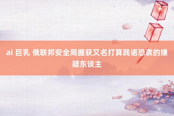 ai 巨乳 俄联邦安全局握获又名打算践诺恐袭的嫌疑东谈主