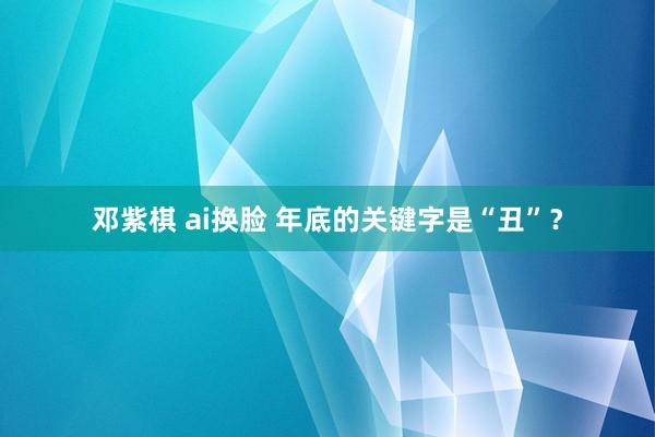 邓紫棋 ai换脸 年底的关键字是“丑”？