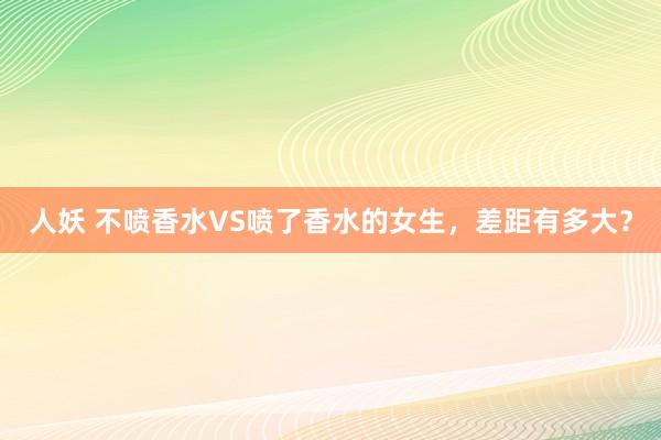 人妖 不喷香水VS喷了香水的女生，差距有多大？