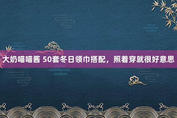 大奶喵喵酱 50套冬日领巾搭配，照着穿就很好意思