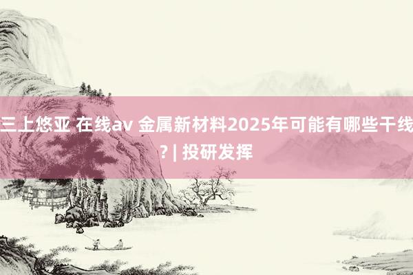 三上悠亚 在线av 金属新材料2025年可能有哪些干线? | 投研发挥