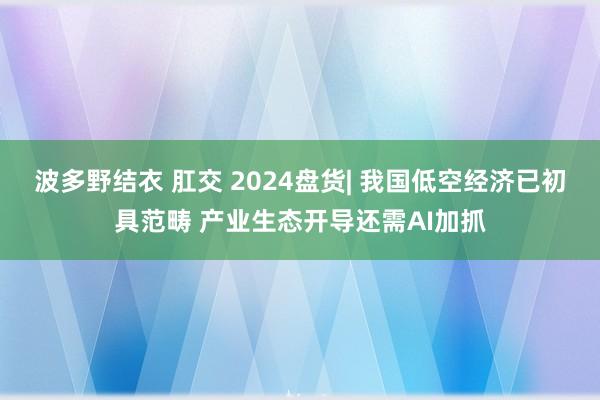 波多野结衣 肛交 2024盘货| 我国低空经济已初具范畴 产业生态开导还需AI加抓