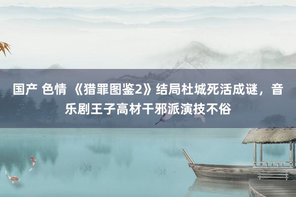 国产 色情 《猎罪图鉴2》结局杜城死活成谜，音乐剧王子高材干邪派演技不俗
