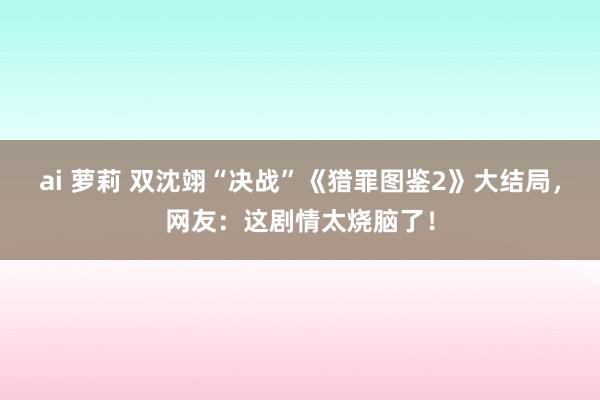 ai 萝莉 双沈翊“决战”《猎罪图鉴2》大结局，网友：这剧情太烧脑了！
