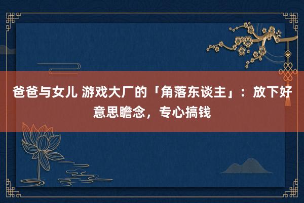 爸爸与女儿 游戏大厂的「角落东谈主」：放下好意思瞻念，专心搞钱