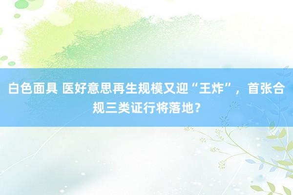 白色面具 医好意思再生规模又迎“王炸”，首张合规三类证行将落地？