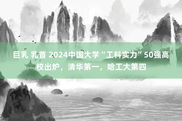 巨乳 乳首 2024中国大学“工科实力”50强高校出炉，清华第一，哈工大第四