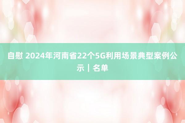 自慰 2024年河南省22个5G利用场景典型案例公示｜名单