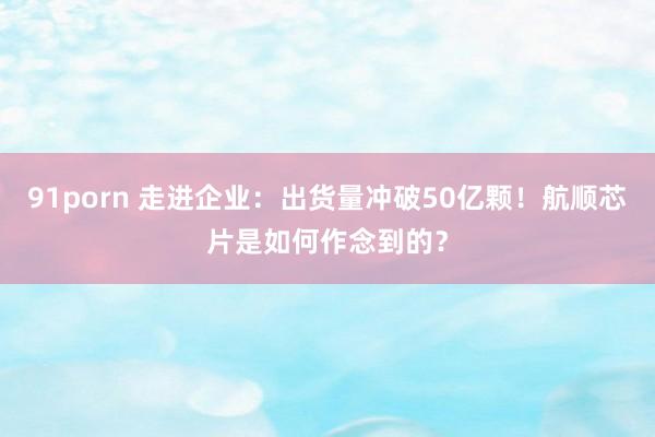 91porn 走进企业：出货量冲破50亿颗！航顺芯片是如何作念到的？