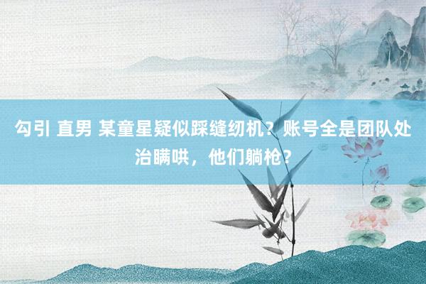 勾引 直男 某童星疑似踩缝纫机？账号全是团队处治瞒哄，他们躺枪？