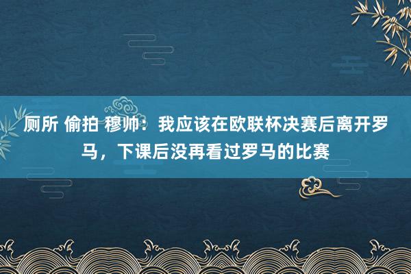 厕所 偷拍 穆帅：我应该在欧联杯决赛后离开罗马，下课后没再看过罗马的比赛