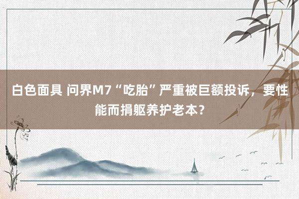 白色面具 问界M7“吃胎”严重被巨额投诉，要性能而捐躯养护老本？