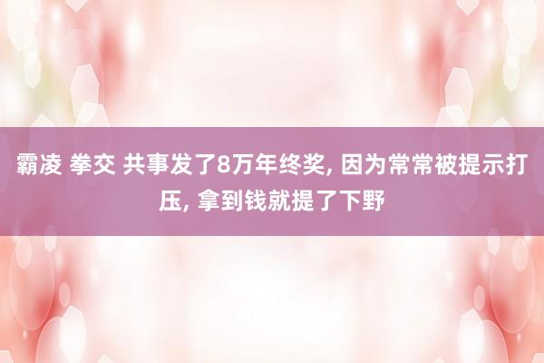 霸凌 拳交 共事发了8万年终奖， 因为常常被提示打压， 拿到钱就提了下野