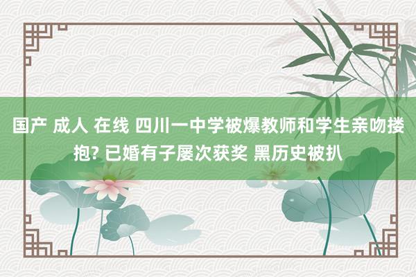 国产 成人 在线 四川一中学被爆教师和学生亲吻搂抱? 已婚有子屡次获奖 黑历史被扒