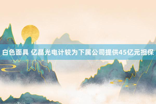 白色面具 亿晶光电计较为下属公司提供45亿元担保