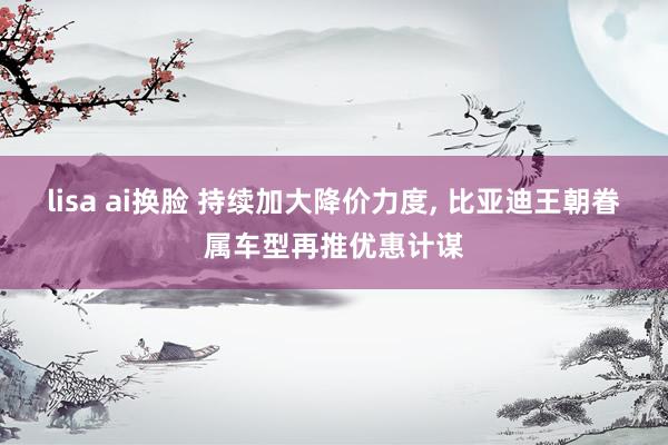 lisa ai换脸 持续加大降价力度， 比亚迪王朝眷属车型再推优惠计谋