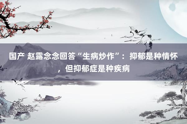 国产 赵露念念回答“生病炒作”：抑郁是种情怀，但抑郁症是种疾病