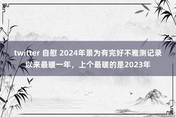 twitter 自慰 2024年景为有完好不雅测记录以来最暖一年，上个最暖的是2023年