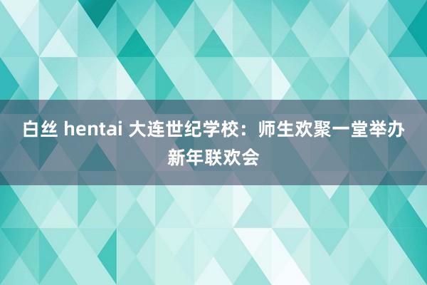 白丝 hentai 大连世纪学校：师生欢聚一堂举办新年联欢会