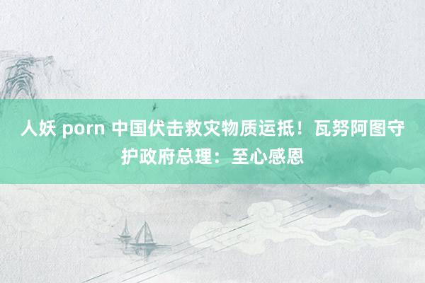 人妖 porn 中国伏击救灾物质运抵！瓦努阿图守护政府总理：至心感恩