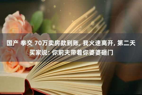 国产 拳交 70万卖房款到账， 我火速离开， 第二天买家说: 你前夫带着你婆婆砸门