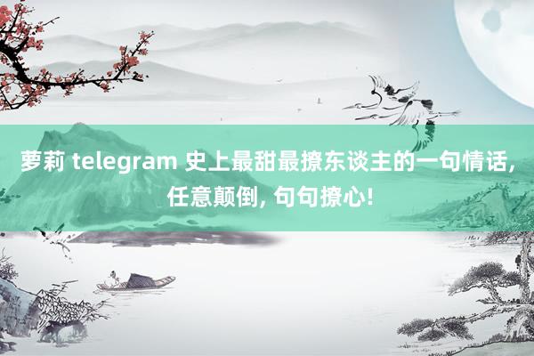 萝莉 telegram 史上最甜最撩东谈主的一句情话， 任意颠倒， 句句撩心!