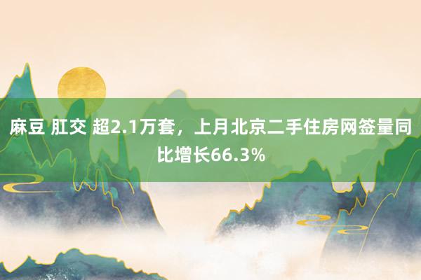 麻豆 肛交 超2.1万套，上月北京二手住房网签量同比增长66.3%