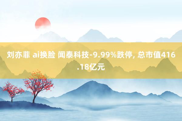 刘亦菲 ai换脸 闻泰科技-9.99%跌停， 总市值416.18亿元